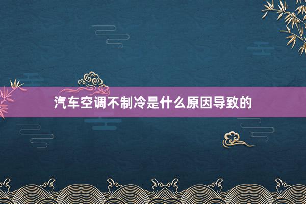 汽车空调不制冷是什么原因导致的