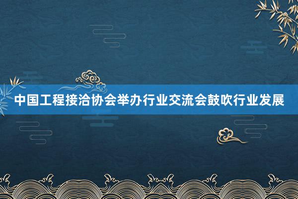 中国工程接洽协会举办行业交流会鼓吹行业发展