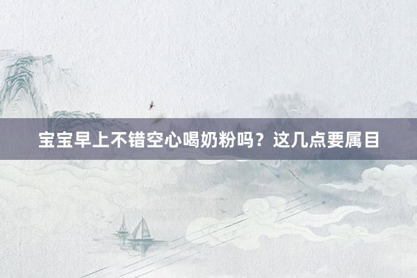 宝宝早上不错空心喝奶粉吗？这几点要属目