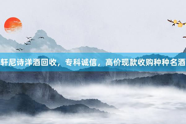 轩尼诗洋酒回收，专科诚信，高价现款收购种种名酒