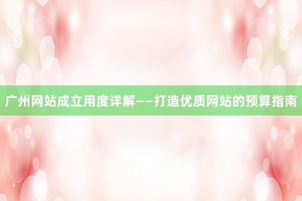 广州网站成立用度详解——打造优质网站的预算指南