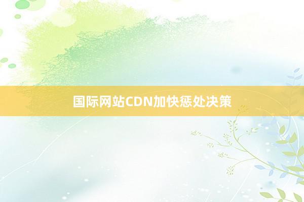国际网站CDN加快惩处决策