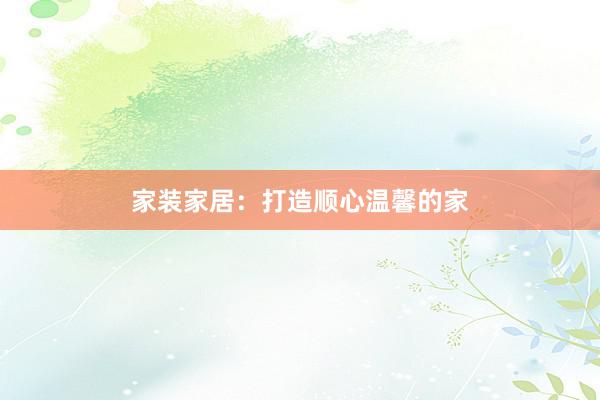家装家居：打造顺心温馨的家