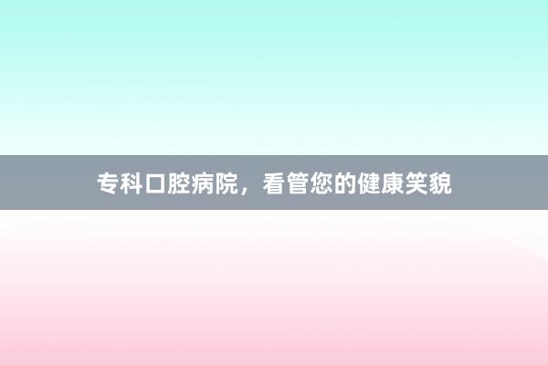 专科口腔病院，看管您的健康笑貌